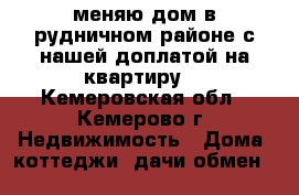  меняю дом в рудничном районе с нашей доплатой на квартиру  - Кемеровская обл., Кемерово г. Недвижимость » Дома, коттеджи, дачи обмен   